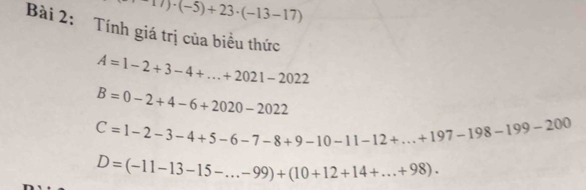 17)· (-5)+23· (-13-17)
Bài 2: Tính giá trị của biểu thức
A=1-2+3-4+...+2021-2022
B=0-2+4-6+2020-2022
C=1-2-3-4+5-6-7-8+9-10-11-12+...+197-198-199-200
D=(-11-13-15-...-99)+(10+12+14+...+98).