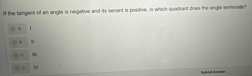 If the tangent of an angle is negative and its secant is positive, in which quadrant does the angle terminate?
A.
B
c III
D IV
Submit Answer