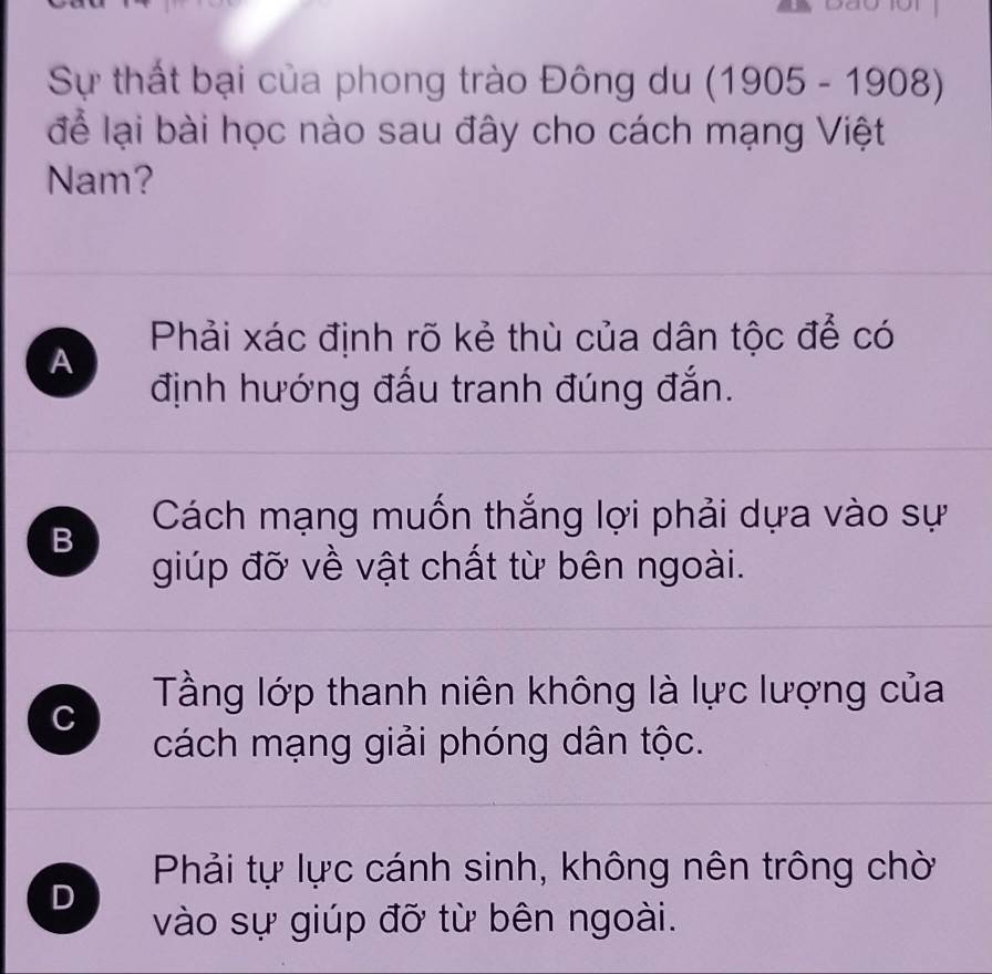 Sự thất bại của phong trào Đông du (1905-1908)
để lại bài học nào sau đây cho cách mạng Việt
Nam?
A Phải xác định rõ kẻ thù của dân tộc để có
định hướng đấu tranh đúng đắn.
B
Cách mạng muốn thắng lợi phải dựa vào sự
giúp đỡ về vật chất từ bên ngoài.
Tầng lớp thanh niên không là lực lượng của
C
cách mạng giải phóng dân tộc.
Phải tự lực cánh sinh, không nên trông chờ
D
vào sự giúp đỡ từ bên ngoài.