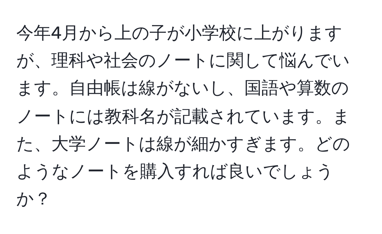 今年4月から上の子が小学校に上がりますが、理科や社会のノートに関して悩んでいます。自由帳は線がないし、国語や算数のノートには教科名が記載されています。また、大学ノートは線が細かすぎます。どのようなノートを購入すれば良いでしょうか？