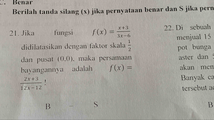 Benar
Berilah tanda silang (x) jika pernyataan benar dan S jika pern
21. Jika fungsi f(x)= (x+3)/3x-6  22. Di sebuah
menjual 15
didilatasikan dengan faktor skala  1/2  pot bunga
dan pusat (0.0). maka persamaan
aster dan
bayangannya adalah f(x)= akan men
 (2x+3)/12x-12  ' Banyak ca
tersebut ac
B
B