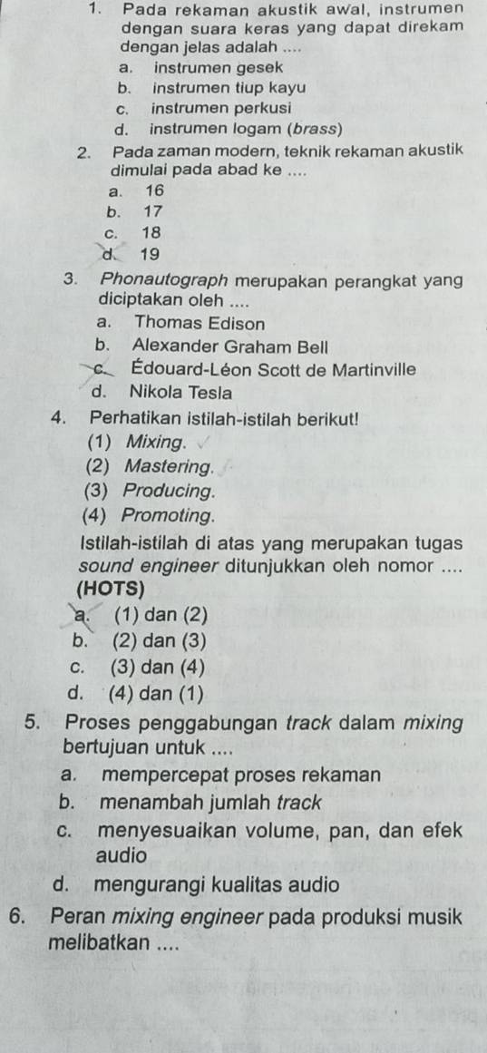 Pada rekaman akustik awal, instrumen
dengan suara keras yang dapat direkam 
dengan jelas adalah ....
a. instrumen gesek
b. instrumen tiup kayu
c. instrumen perkusi
d. instrumen logam (brass)
2. Pada zaman modern, teknik rekaman akustik
dimulai pada abad ke ....
a. 16
b. 17
c. 18
d 19
3. Phonautograph merupakan perangkat yang
diciptakan oleh ....
a. Thomas Edison
b. Alexander Graham Bell
c Édouard-Léon Scott de Martinville
d. Nikola Tesla
4. Perhatikan istilah-istilah berikut!
(1) Mixing.
(2) Mastering.
(3) Producing.
(4) Promoting.
Istilah-istilah di atas yang merupakan tugas
sound engineer ditunjukkan oleh nomor ....
(HOTS)
a. (1) dan (2)
b. (2) dan (3)
c. (3) dan (4)
d. (4) dan (1)
5. Proses penggabungan track dalam mixing
bertujuan untuk ....
a. mempercepat proses rekaman
b. menambah jumlah track
c. menyesuaikan volume, pan, dan efek
audio
d. mengurangi kualitas audio
6. Peran mixing engineer pada produksi musik
melibatkan ....