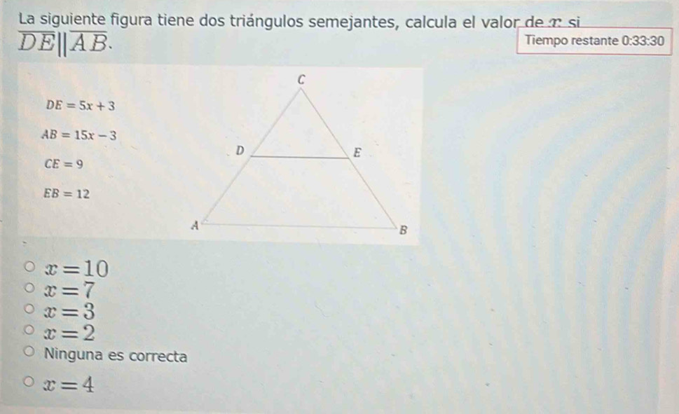 La siguiente figura tiene dos triángulos semejantes, calcula el valor de n si
overline DE||overline AB. 
Tiempo restante 0:33:30
DE=5x+3
AB=15x-3
CE=9
EB=12
x=10
x=7
x=3
x=2
Ninguna es correcta
x=4