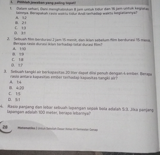 Pilihlah jawaban yang paling tepat!
1. Dalam sehari, Dani menghabiskan 8 jam untuk tidur dan 16 jam untuk kegiatan
lainnya. Berapakah rasio waktu tidur Andi terhadap waktu kegiatannya?
A. 1:2
B. 2:1
C. 1:3
D. 3:1
2. Sebuah film berdurasi 2 jam 15 menit, dan iklan sebelum film berdurasi 15 menit.
Berapa rasio durasi iklan terhadap total durasi film?
A. 1:10
B. 1:9
C. 1:8
D. 1:7
3. Sebuah tangki air berkapasitas 20 liter dapat diisi penuh dengan 4 ember. Berapa
rasio antara kapasitas ember terhadap kapasitas tangki air?
A. 1:4
B. 4:20
C. 1:5
D. 5:1
4. Rasio panjang dan lebar sebuah lapangan sepak bola adalah 5:3. Jika panjang
lapangan adalah 100 meter, berapa lebarnya?
28 Matematiko | Untuk Sekolah Dasar Kelas VI Semester Genap