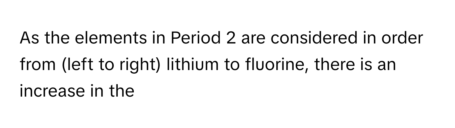 As the elements in Period 2 are considered in order from (left to right) lithium to fluorine, there is an increase in the