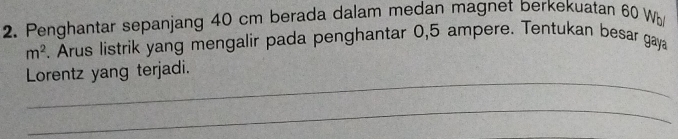 Penghantar sepanjang 40 cm berada dalam medan magnet berkekuatan 60 Wb/
m^2. Arus listrik yang mengalir pada penghantar 0,5 ampere. Tentukan besar gaya 
_ 
Lorentz yang terjadi. 
_