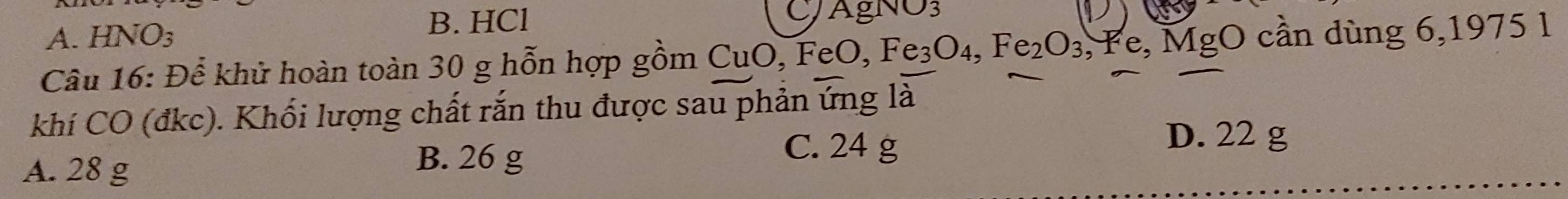 A. HNO₃
B. HCl C/AgNO3
Câu 16: Để khử hoàn toàn 30 g hỗn hợp gồm CuO, FeO, Fe_3O_4, Fe_2O_3 , Fe, MgO cần dùng 6,1975 1
khí CO (đkc). Khối lượng chất rắn thu được sau phản ứng là
D. 22 g
A. 28 g
B. 26 g
C. 24 g