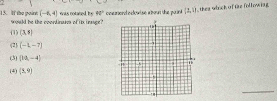 If the point (-6,4) was rotated by 90° counterclockwise about the point (2,1) , then which of the following
would be the coordinates of its image?
(1) (3,8)
(2) (-1,-7)
(3) (10,-4)
(4) (5,9)