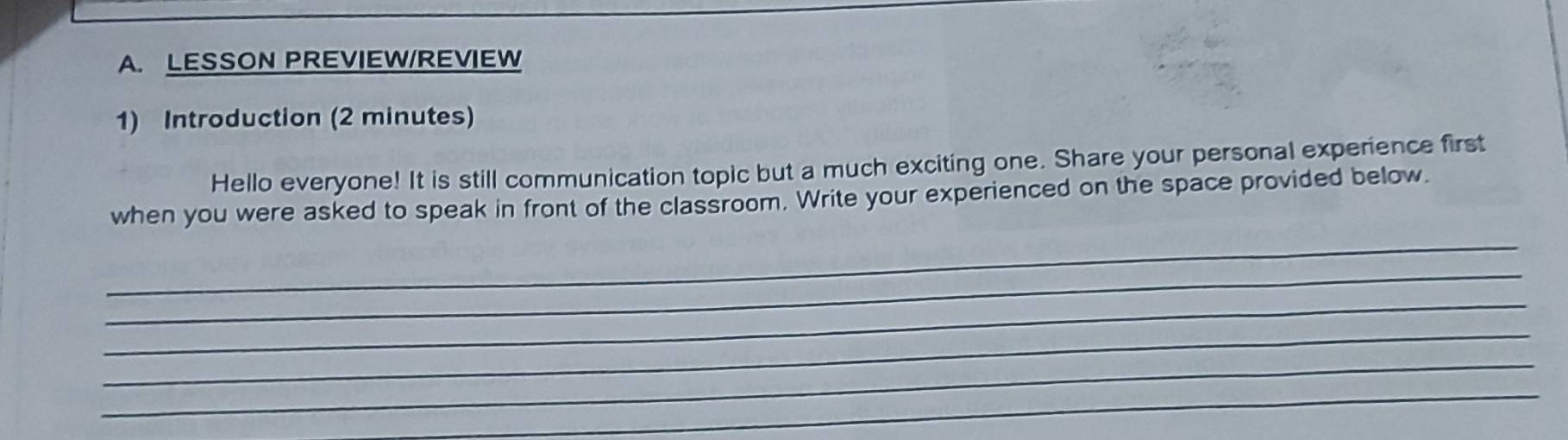 LESSON PREVIEW/REVIEW 
1) Introduction (2 minutes) 
Hello everyone! It is still communication topic but a much exciting one. Share your personal experience first 
when you were asked to speak in front of the classroom. Write your experienced on the space provided below. 
_ 
_ 
_ 
_ 
_ 
_