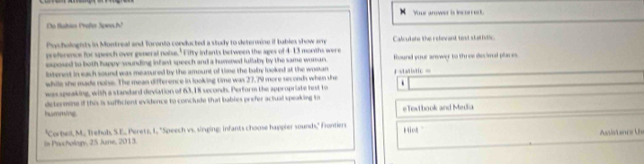 Your anower is incorrect. 
Da Babãos Profer Sowech? 
Pycholognts in Montreal and Toronto conducted a study to determine if bables show amy Calcutate the relevard test stativtic 
preference for speech over general noise." Fifty infants between the ages of 4-13 months were 
exposed to both happy sounding infant speech and a humoed iullaby by the same woman. Round your anvwer to three decimal places 
interest in each sound was measured by the amount of time the baby looked at the woman =statistic = 
while she made noise. The mean difference in looking time was 27,79 more seconds when she 
wasspeaking, with a standard deviation of 63,18 seconds. Perform the appropriate test to 
determine if this is sufficient evidence to conclude that bables prefer actual speaking to 
huaming eTextbook and Media 
"Corbell, M. Trehub, S.E., Peretz, L. "Speech vs. singing: infants choose happier sounds," Frontiers iot 
In Prachology, 25 June, 2013. Asvistance Us