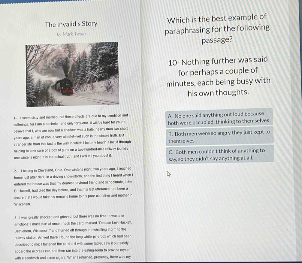 The Invalid's Story Which is the best example of
by Mark Twain paraphrasing for the following
passage?
10- Nothing further was said
for perhaps a couple of
minutes, each being busy with
his own thoughts.
1- I seem sixty and married, but these effects are due to my condition and A. No one said anything out loud because
sufferings, for I am a bachelor, and only forty-one. It will be hard for you to both were occupied, thinking to themselves.
believe that I, who am now but a shadow, was a hale, hearty man two short
years ago, a man of iron, a very athlete!--yet such is the simple truth. But B. Both men were so angry they just kept to
stranger still than this fact is the way in which I lost my health. I lost it through themselves.
helping to take care of a box of guns on a two-hundred-mile railway journey
one winter's night. It is the actual truth, and I will tell you about it. C. Both men couldn't think of anything to
say, so they didn't say anything at all.
2- I belong in Cleveland, Ohio. One winter's night, two years ago, I reached
home just after dark, in a driving snow-storm, and the first thing I heard when I
entered the house was that my dearest boyhood friend and schoolmate, John
B. Hackett, had died the day before, and that his last utterance had been a
desire that I would take his remains home to his poor old father and mother in
Wisconsin.
3- I was greatly shocked and grieved, but there was no time to waste in
emotions; I must start at once. I took the card, marked "Deacon Levi Hackett,
Bethlehem, Wisconsin," and hurried off through the whistling storm to the
railway station. Arrived there I found the long white-pine box which had been
described to me; I fastened the card to it with some tacks, saw it put safely
aboard the express car, and then ran into the eating-room to provide myself
with a sandwich and some cigars. When I returned, presently, there was my