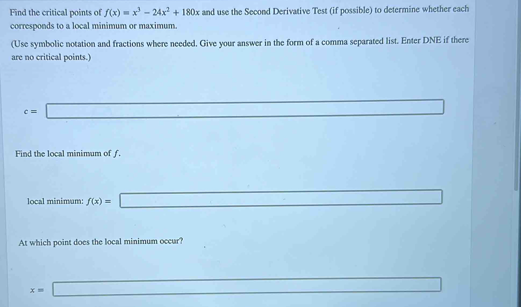 Find the critical points of f(x)=x^3-24x^2+180x and use the Second Derivative Test (if possible) to determine whether each
corresponds to a local minimum or maximum.
(Use symbolic notation and fractions where needed. Give your answer in the form of a comma separated list. Enter DNE if there
are no critical points.)
c=□
Find the local minimum of f.
local minimum: f(x)=
_ ,_  x_1+x_2= □ /□  
At which point does the local minimum occur?
x=□