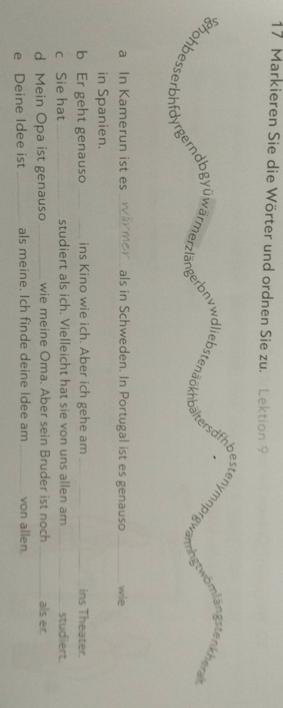 Markieren Sie die Wörter und ordnen Sie zu. Lektion 9 
a In Kamerun ist es _als in Schweden. In Portugal ist es genauso _wie 
in Spanien. 
b Er geht genauso _ins Kino wie ich. Aber ich gehe am _ins Theater. 
c Sie hat _studiert als ich. Vielleicht hat sie von uns allen am _studiert. 
d Mein Opa ist genauso _wie meine Oma. Aber sein Bruder ist noch _als er. 
e Deine Idee ist _als meine. Ich finde deine Idee am _von allen.