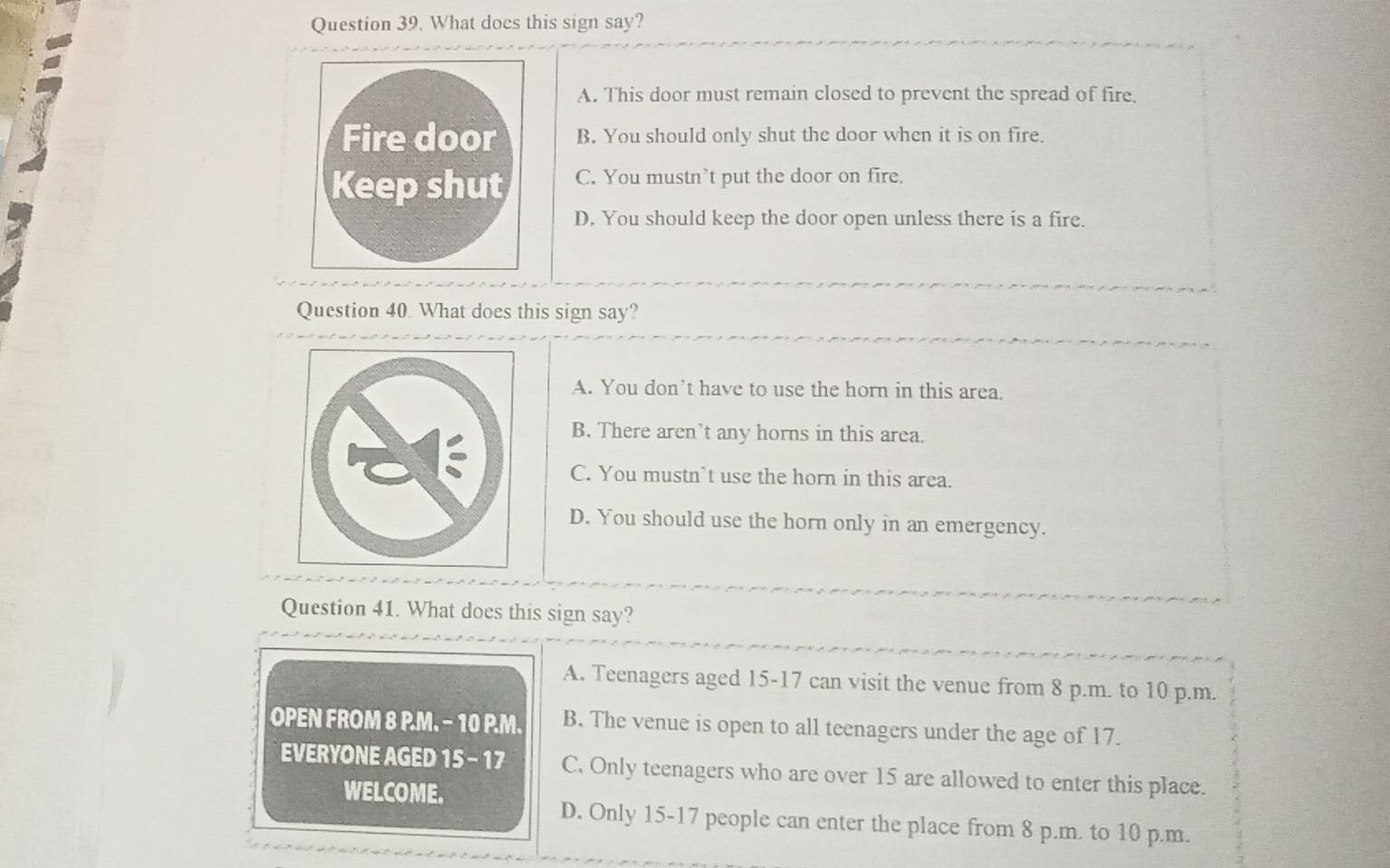 What does this sign say?
A. This door must remain closed to prevent the spread of fire.
B. You should only shut the door when it is on fire.
C. You mustn’t put the door on fire.
D. You should keep the door open unless there is a fire.
Question 40. What does this sign say?
A. You don’t have to use the horn in this area.
B. There aren’t any horns in this area.
C. You mustn’t use the horn in this area.
D. You should use the horn only in an emergency.
Question 41. What does this sign say?
A. Teenagers aged 15-17 can visit the venue from 8 p.m. to 10 p.m.
OPEN FROM 8 P.M. − 10 P.M. B. The venue is open to all teenagers under the age of 17.
EVERYONE AGED 15 - 17 C. Only teenagers who are over 15 are allowed to enter this place.
WELCOME.
D. Only 15-17 people can enter the place from 8 p.m. to 10 p.m.