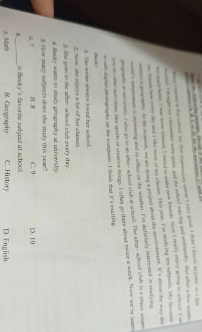 Rene te fodsing pessage, Décide it te 
cnms a s t ( A. B. C m D. for the questions 27 406 t
When I steed as this school, my first impressions weren't very good. I didn't know anyone, so I felt
woereed I thought my classmates were quiet, and the school was big and unfriendly. But after a few weeks
ho mach beter. I was more relaxed, I stared to make new friends. Now I really enjoy going to school. I se
my friends here every day and I like most of my classes. This year, I'm studying ten subjects. My favorite
nhieer is geography. At the moment, we are doing a project about the environment. It’s about the way the
world's temperature is increasing and its effect on the weather. I'm definitely interested in studying
evography at university. I also go to an after- school club at school. The after- school club is a place where
you do other activities, like sports or creative things. I often go there about twice a week. Now we're learn
to edi digital photographs on the computer. I think that it’s exciting.
Backy
I. The writer always loved her school.
2. Now, she enjoys a lot of her classes.
3. She goes to the after- school club every day.
4. Backy wants to study geography at university.
5. How many subjects does she study this year?
A. 7 B. 8 C. 9 D. 10
6._ is Becky's favorite subject at school.
A. Math B. Geography C. History D. English