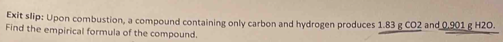 Exit slip: Upon combustion, a compound containing only carbon and hydrogen produces 1.83 g CO2 and 0.901 g H2O. 
Find the empirical formula of the compound.