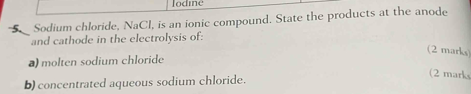 lodine 
5Sodium chloride, NaCl, is an ionic compound. State the products at the anode 
and cathode in the electrolysis of: 
(2 marks) 
a) molten sodium chloride 
b) concentrated aqueous sodium chloride. 
(2 marks