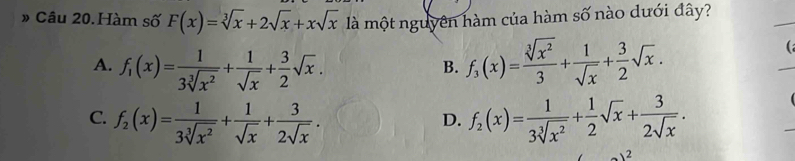 » Câu 20.Hàm số F(x)=sqrt[3](x)+2sqrt(x)+xsqrt(x) là một nguyên hàm của hàm số nào dưới đây?
A. f_1(x)= 1/3sqrt[3](x^2) + 1/sqrt(x) + 3/2 sqrt(x). f_3(x)= sqrt[3](x^2)/3 + 1/sqrt(x) + 3/2 sqrt(x). 
(a
B.
C. f_2(x)= 1/3sqrt[3](x^2) + 1/sqrt(x) + 3/2sqrt(x) . f_2(x)= 1/3sqrt[3](x^2) + 1/2 sqrt(x)+ 3/2sqrt(x) . 
D.
2