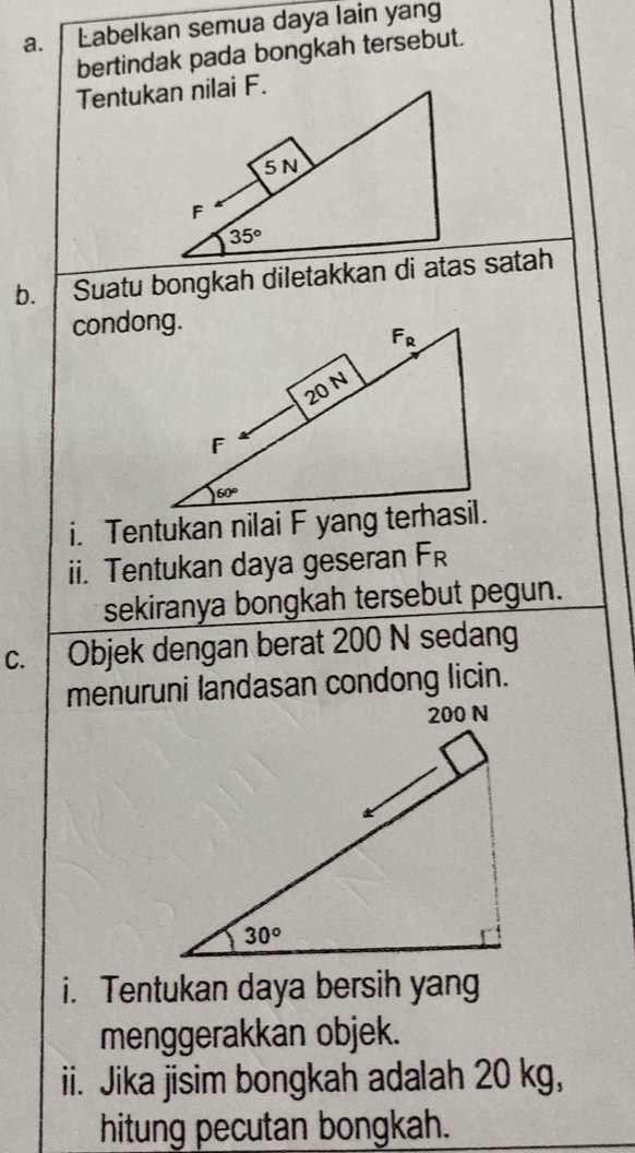 Labelkan semua daya lain yang
bertindak pada bongkah tersebut.
b. Suatu bongkah diletakkan di atas satah
condong.
i. Tentukan nilai F yang terhasil.
ii. Tentukan daya geseran F_R
sekiranya bongkah tersebut pegun.
C. Objek dengan berat 200 N sedang
menuruni landasan condong licin.
i. Tentukan daya bersih yang
menggerakkan objek.
ii. Jika jisim bongkah adalah 20 kg,
hitung pecutan bongkah.