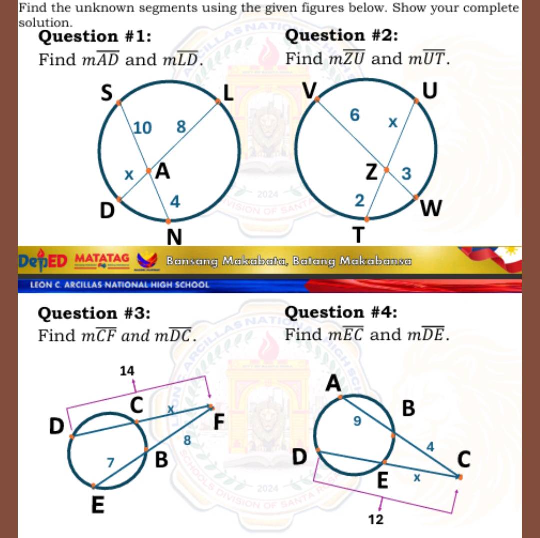 Find the unknown segments using the given figures below. Show your complete 
solution. 
Question #1: Question #2: 
Find moverline AD and moverline LD. Find moverline ZU and moverline UT. 
DepED MATATAG Bansang Makabata, Batang Makabansa 
_ - 
LEON C. ARCILLAS NATIONAL HIGH SCHOOL 
Question #3: Question #4: 
Find moverline CF and moverline DC. Find moverline EC and moverline DE.