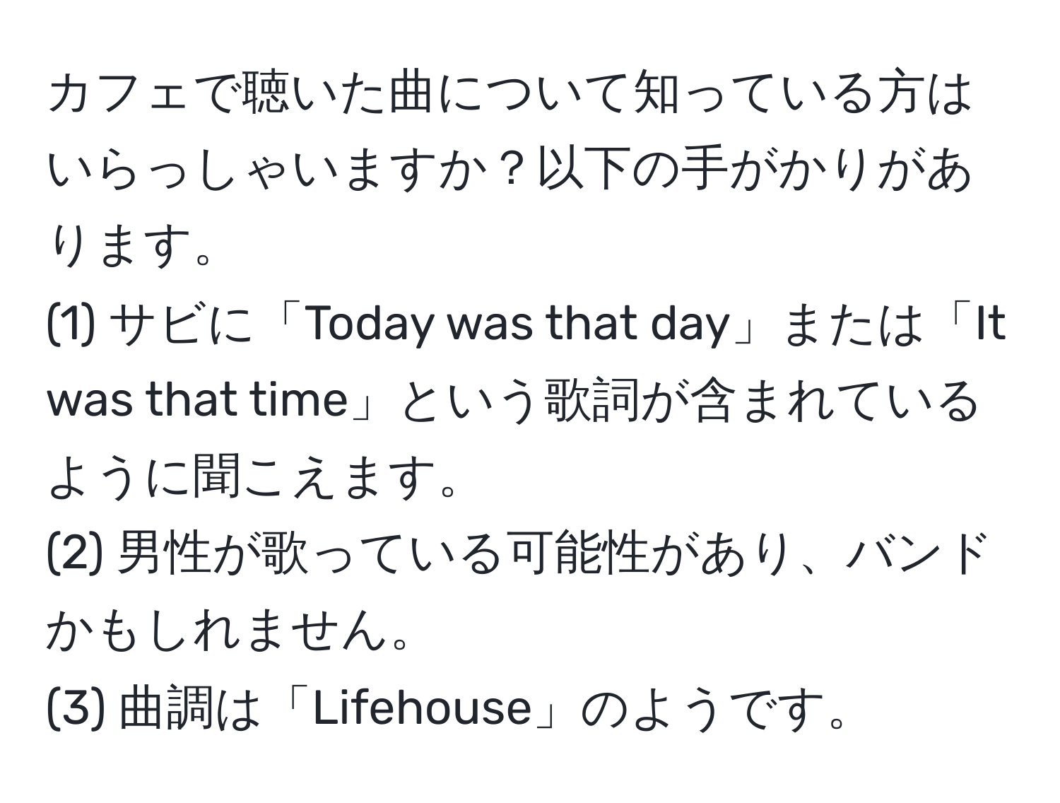 カフェで聴いた曲について知っている方はいらっしゃいますか？以下の手がかりがあります。  
(1) サビに「Today was that day」または「It was that time」という歌詞が含まれているように聞こえます。  
(2) 男性が歌っている可能性があり、バンドかもしれません。  
(3) 曲調は「Lifehouse」のようです。