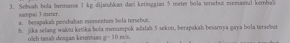 Sebuah bola bermassa 1 kg dijatuhkan dari ketinggian 5 meter bola tersebut memantul kembali 
sampai 3 meter. 
a. berapakah perubahan momentum bola tersebut. 
b. jika selang waktu ketika bola menumpuk adalah 5 sekon, berapakah besarnya gaya bola tersebut 
oleh tanah dengan ketentuan g=10m/s.