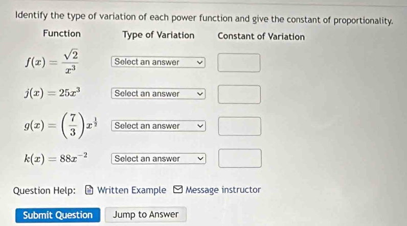 Identify the type of variation of each power function and give the constant of proportionality. 
Function Type of Variation Constant of Variation
f(x)= sqrt(2)/x^3  Select an answer
j(x)=25x^3 Select an answer
g(x)=( 7/3 )x^(frac 1)2 Select an answer
k(x)=88x^(-2) Select an answer 
Question Help: Written Example Message instructor 
Submit Question Jump to Answer