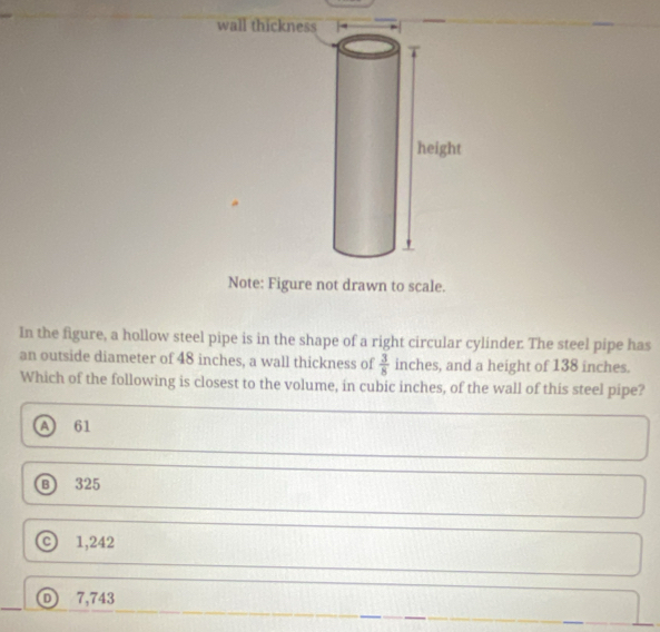 Note: Figure not drawn to scale.
In the figure, a hollow steel pipe is in the shape of a right circular cylinder. The steel pipe has
an outside diameter of 48 inches, a wall thickness of  3/8  inches, and a height of 138 inches.
Which of the following is closest to the volume, in cubic inches, of the wall of this steel pipe?
A) 61
Ⓑ 325
c 1,242
Ⓓ 7,743