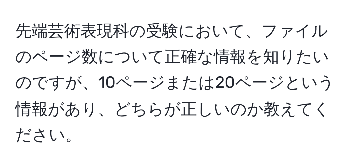 先端芸術表現科の受験において、ファイルのページ数について正確な情報を知りたいのですが、10ページまたは20ページという情報があり、どちらが正しいのか教えてください。