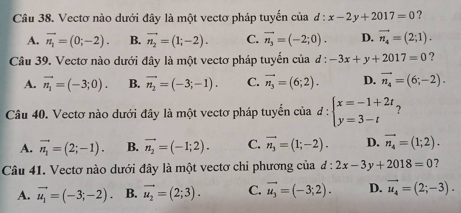 Vectơ nào dưới đây là một vectơ pháp tuyển của d:x-2y+2017=0 ?
A. vector n_1=(0;-2). B. vector n_2=(1;-2). C. vector n_3=(-2;0). D. vector n_4=(2;1). 
Câu 39. Vectơ nào dưới đây là một vectơ pháp tuyển của đ : -3x+y+2017=0 ?
D.
A. vector n_1=(-3;0). B. vector n_2=(-3;-1). C. vector n_3=(6;2). vector n_4=(6;-2). 
Câu 40. Vectơ nào dưới đây là một vectơ pháp tuyển của d:beginarrayl x=-1+2t y=3-tendarray. ?
C.
D.
A. vector n_1=(2;-1). B. vector n_2=(-1;2). vector n_3=(1;-2). vector n_4=(1;2). 
Câu 41. Vectơ nào dưới đây là một vectơ chỉ phương của d:2x-3y+2018=0 ?
C.
D.
A. vector u_1=(-3;-2). B. vector u_2=(2;3). vector u_3=(-3;2). vector u_4=(2;-3).