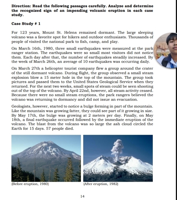 Direction: Read the following passages carefully. Analyze and determine 
the recognized sign of an impending volcanic eruption in each case 
study. 
Case Study # 1 
For 123 years, Mount St. Helens remained dormant. The large sleeping 
volcano was a favorite spot for hikers and outdoor enthusiasts. Thousands of 
people of visited the national park to fish, camp, and play. 
On March 16th, 1980, three small earthquakes were measured at the park 
ranger station. The earthquakes were so small most visitors did not notice 
them. Each day after that, the number of earthquakes steadily increased. By 
the week of March 26th, an average of 10 earthquakes was occurring daily. 
On March 27th a helicopter tourist company flew a group around the crater 
of the still dormant volcano. During flight, the group observed a small steam 
explosion blow a 15 meter hole in the top of the mountain. The group took 
pictures and passed them to the United States Geological Service when they 
returned. For the next two weeks, small spots of steam could be seen shooting 
out of the top of the volcano. By April 22nd, however, all steam activity ceased. 
Because there were no small steam eruptions, the park rangers believed the 
volcano was returning to dormancy and did not issue an evacuation. 
Geologists, however, started to notice a bulge forming in part of the mountain. 
Like the mountain was growing fatter, they could see part of it growing in size. 
By May 17th, the bulge was growing at 2 meters per day. Finally, on May 
18th, a final earthquake occurred followed by the immediate eruption of the 
volcano. The blast from the volcano was so large the ash cloud circled the 
Earth for 15 days. 57 people died. 
)
14