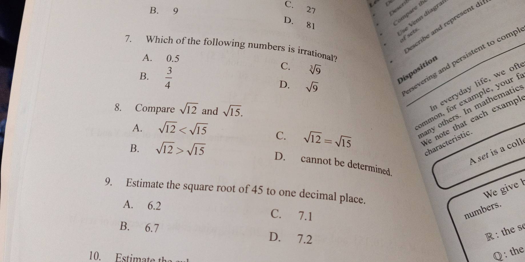 C. 27
is
B. 9
Describ
D. 81
Compare th
7. Which of the following numbers is irrational?
A. 0.5
Describe and represent di
se Venn diagra of sets.
B.  3/4 
ersevering and persistent to comp
C. sqrt[3](9)
Disposition
D. sqrt(9)
_ommon, for example, your 
8. Compare sqrt(12) and sqrt(15). 
n everyday life, we oft
Ve note that each exampl
A. sqrt(12)
C. sqrt(12)=sqrt(15)
hany others. In mathematic
B. sqrt(12)>sqrt(15)
characteristic.
A set is a coll
D. cannot be determined.
We give l
9. Estimate the square root of 45 to one decimal place.
A. 6.2 C. 7.1 numbers.
B. 6.7 D. 7.2
R: the s
10. t 
Q : the