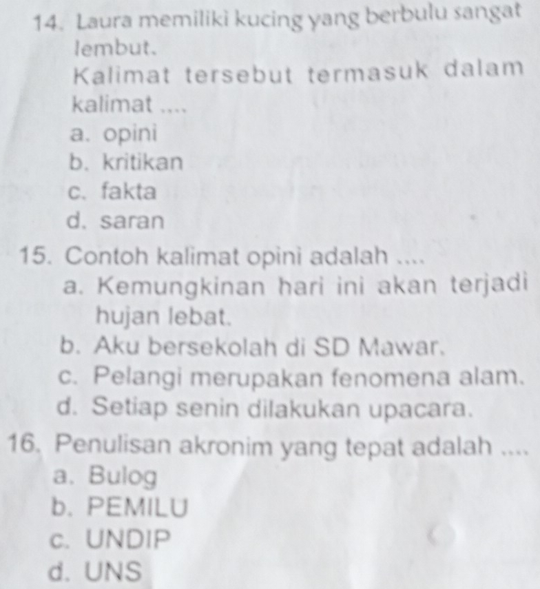 Laura memiliki kucing yang berbulu sangat
lembut.
Kalimat tersebut termasuk dalam
kalimat ....
a. opini
b. kritikan
c. fakta
d. saran
15. Contoh kalimat opini adalah ....
a. Kemungkinan hari ini akan terjadi
hujan lebat.
b. Aku bersekolah di SD Mawar.
c. Pelangi merupakan fenomena alam.
d. Setiap senin dilakukan upacara.
16. Penulisan akronim yang tepat adalah ....
a. Bulog
b. PEMILU
c. UNDIP
d. UNS