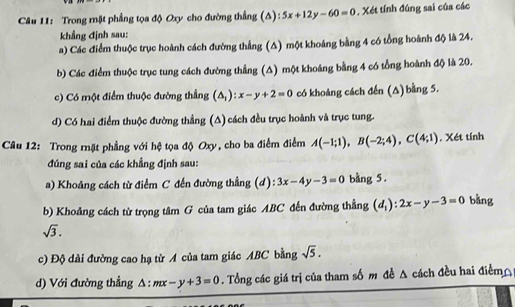 Trong mặt phẳng tọa độ Oxy cho đường thẳng (A): 5x+12y-60=0 , Xét tính đúng sai của các 
khẳng định sau: 
a) Các điểm thuộc trục hoành cách đường thẳng (△) một khoảng bằng 4 có tổng hoành độ là 24. 
b) Các điểm thuộc trục tung cách đường thẳng (A) một khoảng bằng 4 có tổng hoành độ là 20. 
c) Có một điểm thuộc đường thẳng (△ _1):x-y+2=0 có khoảng cách đến (△) bằng 5. 
d) Có hai điểm thuộc đường thẳng (A) cách đều trục hoành và trục tung. 
Câu 12: Trong mặt phẳng với hệ tọa độ Oxy, cho ba điểm điểm A(-1;1), B(-2;4), C(4;1). Xét tính 
đúng sai của các khẳng định sau: 
a) Khoảng cách từ điểm C đến đường thẳng (d): 3x-4y-3=0 bang 5. 
b) Khoảng cách từ trọng tâm G của tam giác ABC đến đường thẳng (d_1):2x-y-3=0 bàng
sqrt(3). 
c) Độ dài đường cao hạ từ A của tam giác ABC bằng sqrt(5). 
d) Với đường thẳng △: mx-y+3=0. Tổng các giá trị của tham số m đề △ cách đều hai điểm