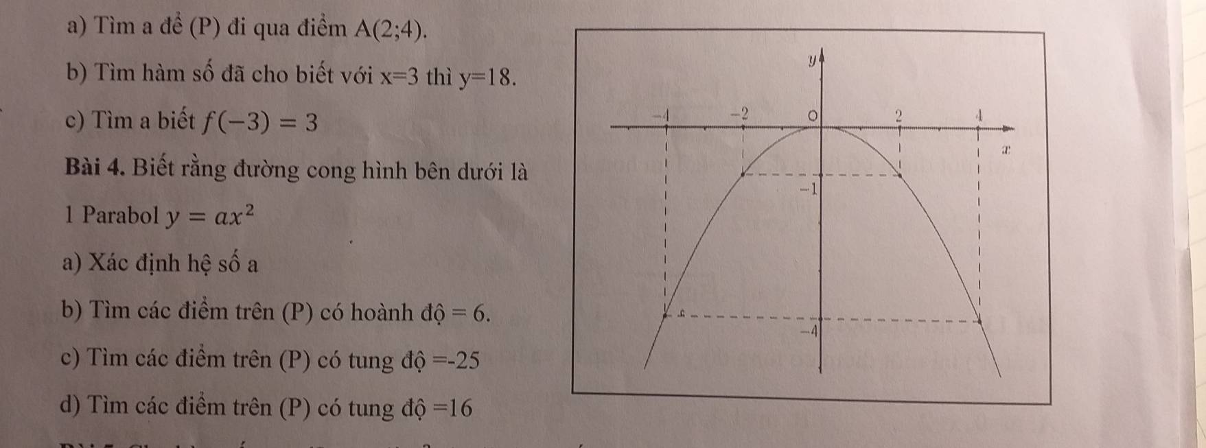 Tìm a để (P) đi qua điểm A(2;4). 
b) Tìm hàm số đã cho biết với x=3 thì y=18. 
c) Tìm a biết f(-3)=3
Bài 4. Biết rằng đường cong hình bên dưới là 
1 Parabol y=ax^2
a) Xác định hệ s 2
b) Tìm các điểm trên (P) có hoành dhat Q=6. 
c) Tìm các điểm trên (P) có tung độ =-25
d) Tìm các điểm trên (P) có tung độ =16