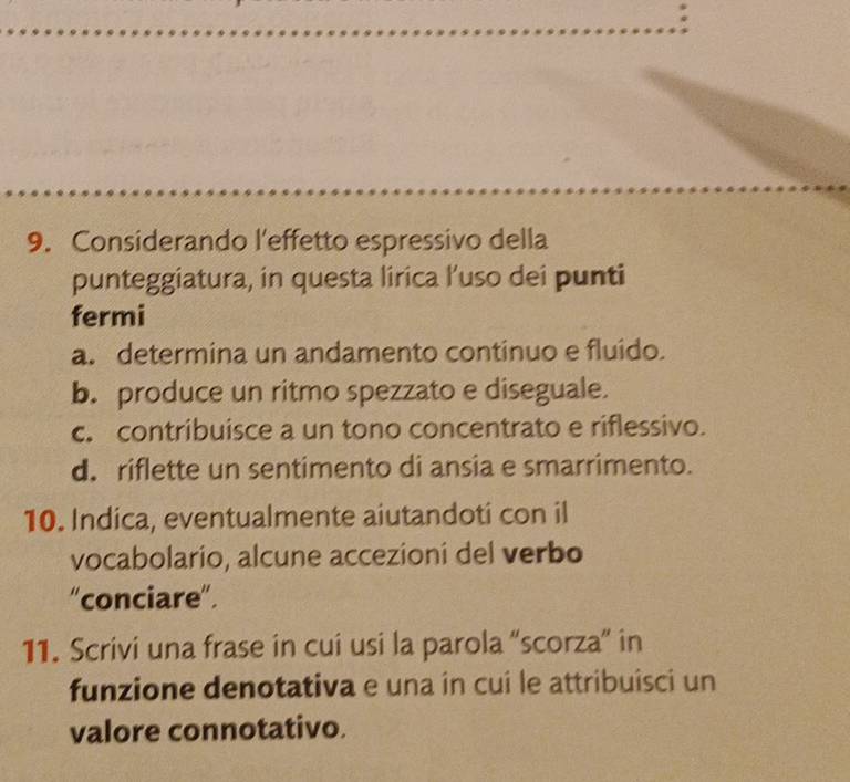 Considerando l'effetto espressivo della
punteggiatura, in questa lirica l’uso dei punti
fermi
a. determina un andamento continuo e fluido.
b. produce un ritmo spezzato e diseguale.
c. contribuisce a un tono concentrato e riflessivo.
d. riflette un sentimento di ansia e smarrimento.
10. Indica, eventualmente aiutandoti con il
vocabolario, alcune accezioni del verbo
“conciare”.
11. Scrivi una frase in cui usi la parola “scorza” in
funzione denotativa e una în cui le attribuisci un
valore connotativo.