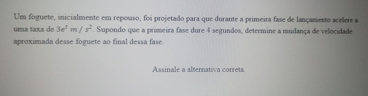 Um foguete, inicialmente em repouso, foi projetado para que durante a primeira fase de lançamento acelere a 
uma taxa de 3e^tm/s^2. Supondo que a primeira fase dure 4 segundos, determine a mudança de velocidade 
aproximada desse foguete ao final dessa fase. 
Assinale a alternativa correta.