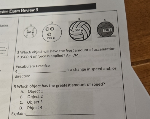 ester Exam Review 3
daries. 1 24
100 σ 530 g
700 g
undary ndh y
ndar 3 Which object will have the least amount of acceleration
if 3500 N of force is applied? A=F/M
Vocabulary Practice
4_ is a change in speed and, or
direction.
5 Which object has the greatest amount of speed?
A. Object 1
B. Object 2
C. Object 3
D. Object 4
Explain:_