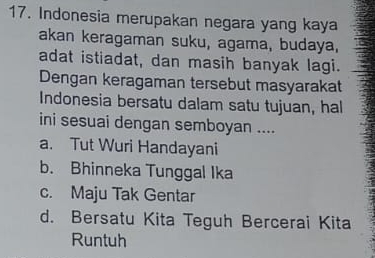 Indonesia merupakan negara yang kaya
akan keragaman suku, agama, budaya,
adat istiadat, dan masih banyak lagi.
Dengan keragaman tersebut masyarakat
Indonesia bersatu dalam satu tujuan, hal
ini sesuai dengan semboyan ....
a. Tut Wuri Handayani
b. Bhinneka Tunggal Ika
c. Maju Tak Gentar
d. Bersatu Kita Teguh Bercerai Kita
Runtuh