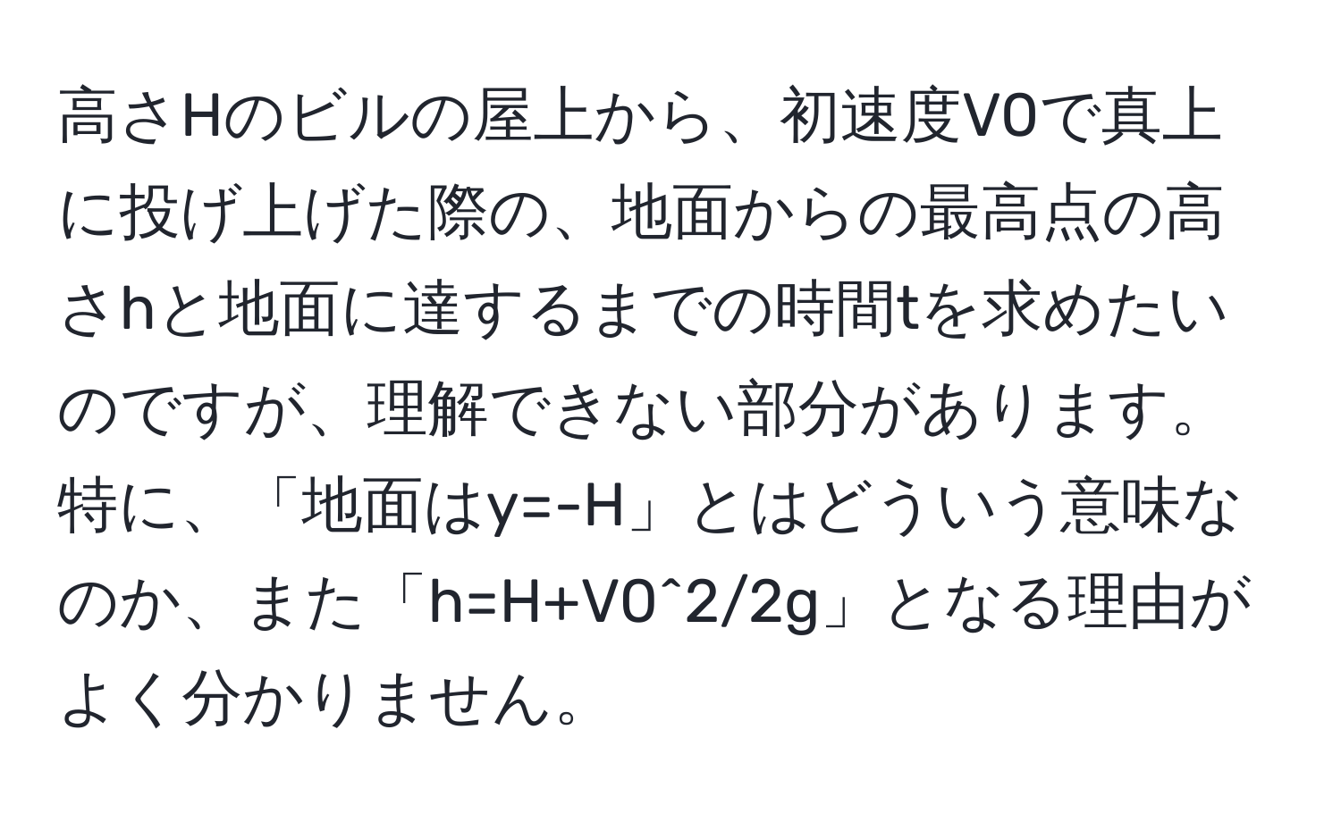 高さHのビルの屋上から、初速度V0で真上に投げ上げた際の、地面からの最高点の高さhと地面に達するまでの時間tを求めたいのですが、理解できない部分があります。特に、「地面はy=-H」とはどういう意味なのか、また「h=H+V0^2/2g」となる理由がよく分かりません。