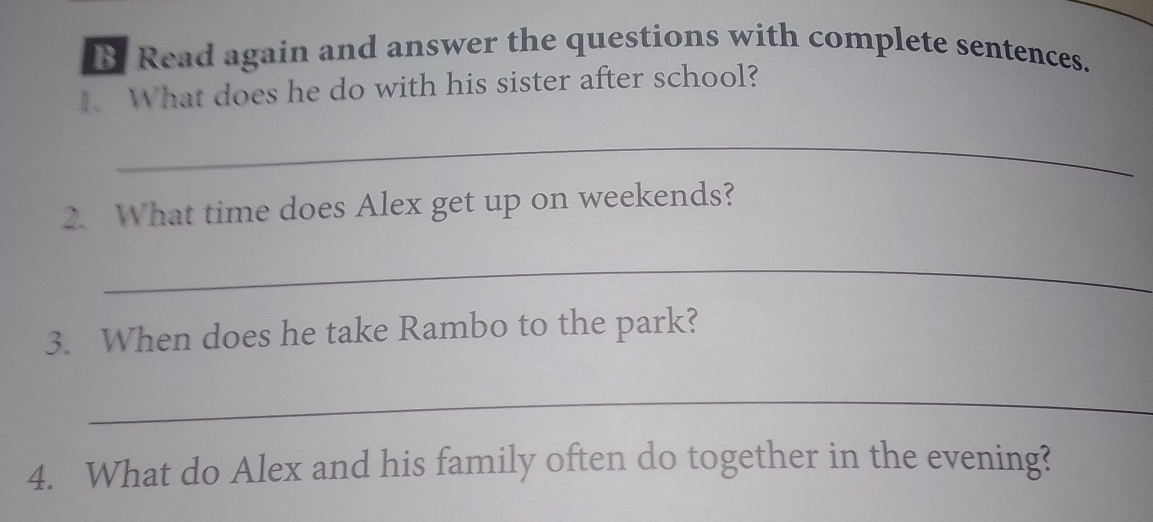 Read again and answer the questions with complete sentences. 
1. What does he do with his sister after school? 
_ 
2. What time does Alex get up on weekends? 
_ 
3. When does he take Rambo to the park? 
_ 
4. What do Alex and his family often do together in the evening?