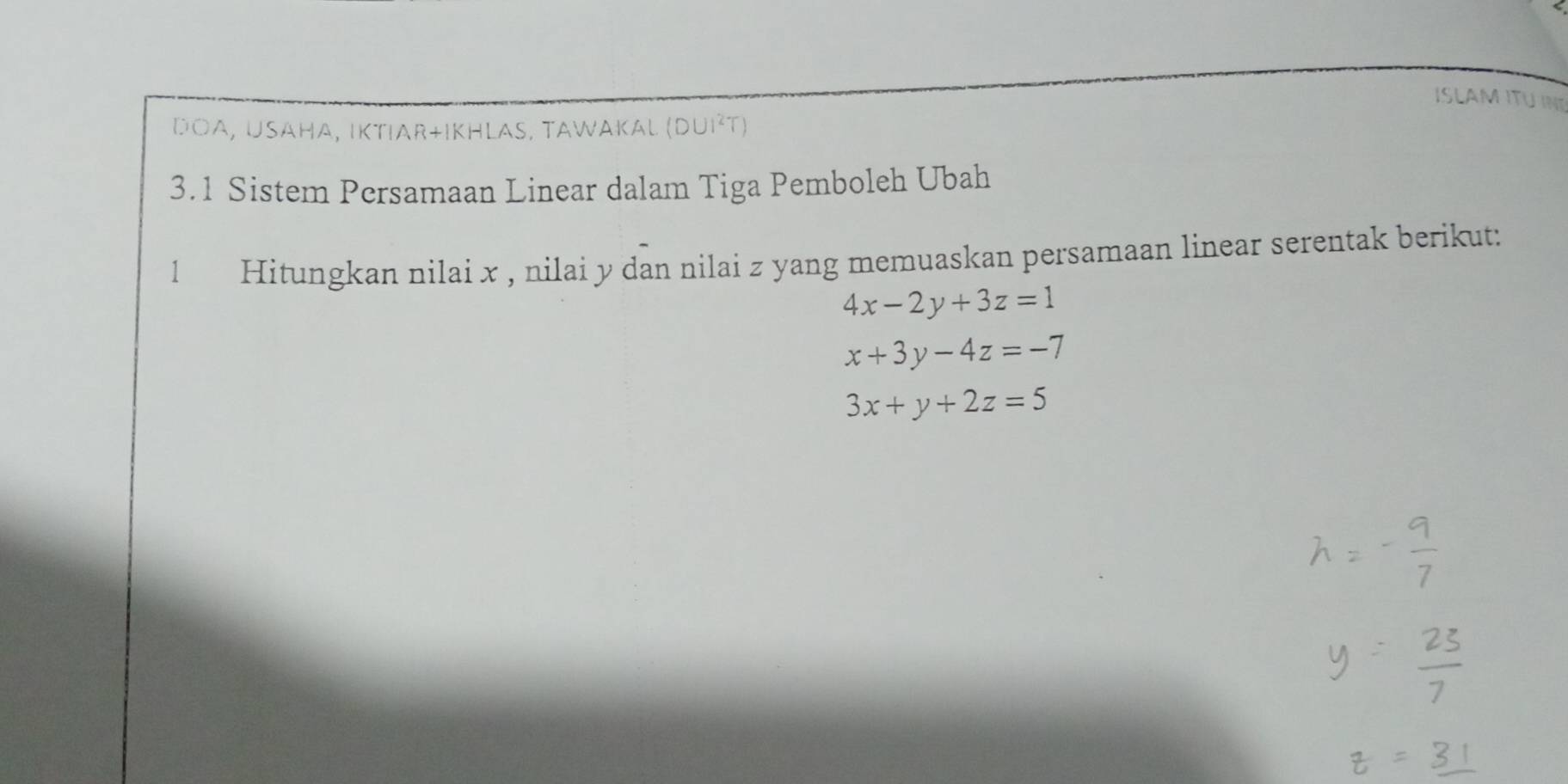 ISLAMITU INT 
DOA, USAHA, IKTIAR+IKHLAS, TAWAKAL (DUI^2T)
3.1 Sistem Persamaan Linear dalam Tiga Pemboleh Ubah 
1 Hitungkan nilai x , nilai y dan nilai z yang memuaskan persamaan linear serentak berikut:
4x-2y+3z=1
x+3y-4z=-7
3x+y+2z=5