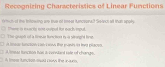 Recognizing Characteristics of Linear Functions
Which of the following are true of linear functions? Select all that apply
There is exacity one output for each input.
The graph of a linear function is a straight line.
A linear lunction can cross the y-axis in two places.
A limear lunction has a constant rate of change.
A linear lunction must cross the x-axis.