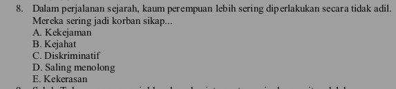 Dalam perjalanan sejarah, kaum perempuan lebih sering diperlakukan secara tidak adil.
Mereka sering jadi korban sikap...
A. Kekejaman
B. Kejahat
C. Diskriminatif
D. Saling menolong
E. Kekerasan