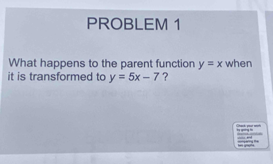 PROBLEM 1
What happens to the parent function y=x when
it is transformed to y=5x-7 ?
Check your work by going tn
desmos conricalc ulstor and
comparing the two graphs.