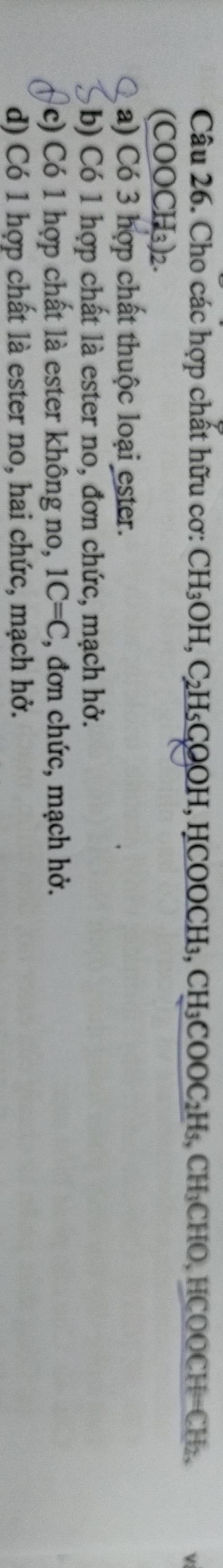 Cho các hợp chất hữu cơ : CH_3OH.C_2H_5O COOH, HCOOCH₃, CH_3COOC_2H_5, CH_3C HO, HCOOC F=( CHz,
(COOCH₃)2.
a) Có 3 hợp chất thuộc loại ester.
b) Có 1 hợp chất là ester no, đơn chức, mạch hở.
c) Có 1 hợp chất là ester không no, 1C=C , đơn chức, mạch hở.
d) Có 1 hợp chất là ester no, hai chức, mạch hở.