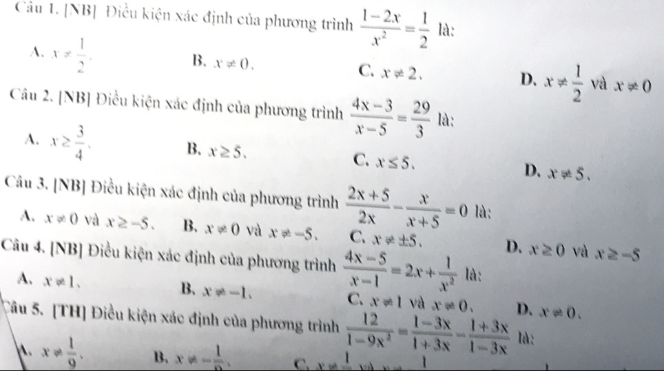 [NB] Điều kiện xác định của phương trình  (1-2x)/x^2 = 1/2  là:
A. x!=  1/2 .
B. x!= 0.
C. x!= 2.
D. x!=  1/2  và x!= 0
Câu 2. [NB] Điều kiện xác định của phương trình  (4x-3)/x-5 = 29/3  là:
A. x≥  3/4 .
B. x≥ 5.
C. x≤ 5.
D. x!= 5. 
Câu 3. [NB] Điều kiện xác định của phương trình  (2x+5)/2x - x/x+5 =0 là:
A. x!= 0 và x≥ -5. B. x!= 0 và x!= -5. C. x!= ± 5. D. x≥ 0 và x≥ -5
Câu 4. [NB] Điều kiện xác định của phương trình  (4x-5)/x-1 =2x+ 1/x^2  là:
A. x!= 1.
B. x!= -1.
C. x!= 1 và x!= 0. D. x!= 0. 
Câu 5. [TH] Điều kiện xác định của phương trình  12/1-9x^2 = (1-3x)/1+3x - (1+3x)/1-3x  là:
x!=  1/9 . B. x!= - 1/e . C. x!= frac 1 □  1