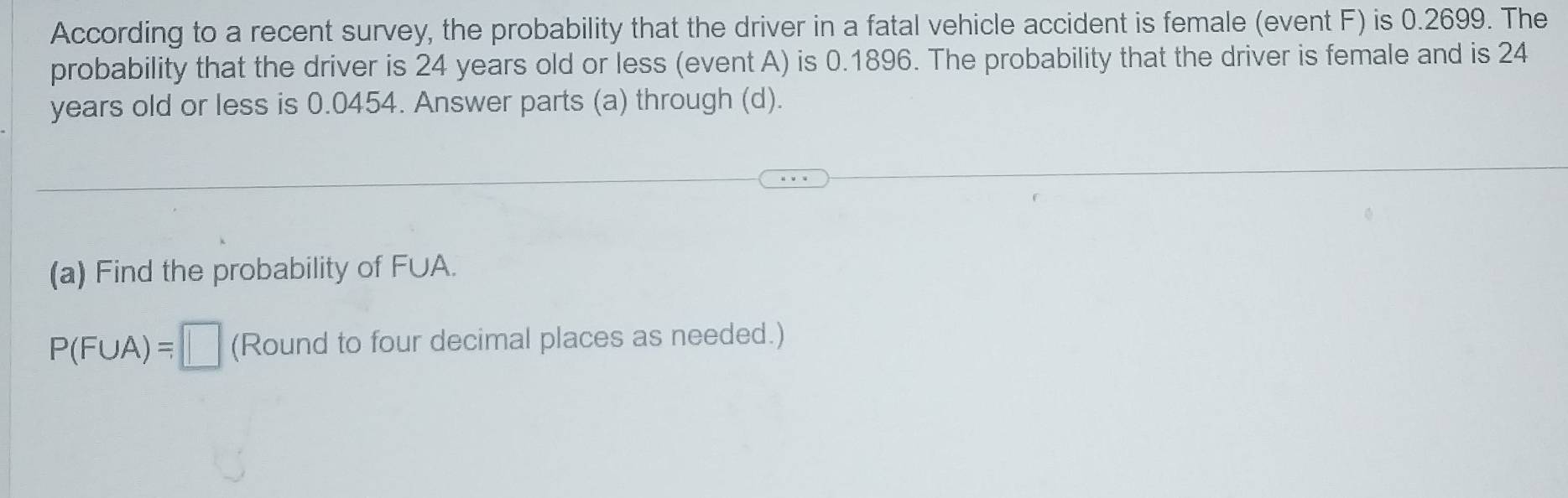 According to a recent survey, the probability that the driver in a fatal vehicle accident is female (event F) is 0.2699. The 
probability that the driver is 24 years old or less (event A) is 0.1896. The probability that the driver is female and is 24
years old or less is 0.0454. Answer parts (a) through (d). 
(a) Find the probability of F∪A.
P(F∪ A)=□ (Round to four decimal places as needed.)