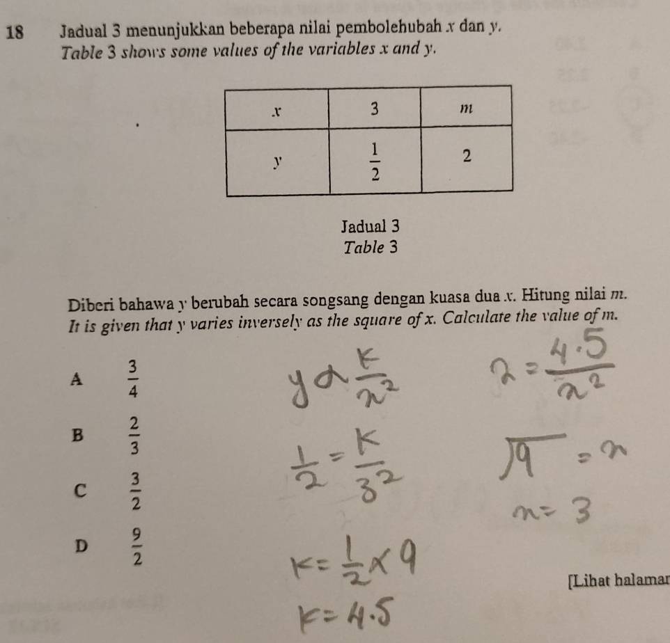 Jadual 3 menunjukkan beberapa nilai pembolehubah x dan y.
Table 3 shows some values of the variables x and y.
Jadual 3
Table 3
Diberi bahawa y berubah secara songsang dengan kuasa dua . Hitung nilai m.
It is given that y varies inversely as the square of x. Calculate the value of m.
A  3/4 
B  2/3 
C  3/2 
D  9/2 
[Lihat halamar