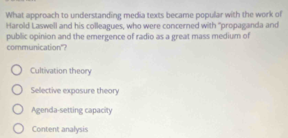 What approach to understanding media texts became popular with the work of
Harold Laswell and his colleagues, who were concerned with "propaganda and
public opinion and the emergence of radio as a great mass medium of
communication"?
Cultivation theory
Selective exposure theory
Agenda-setting capacity
Content analysis